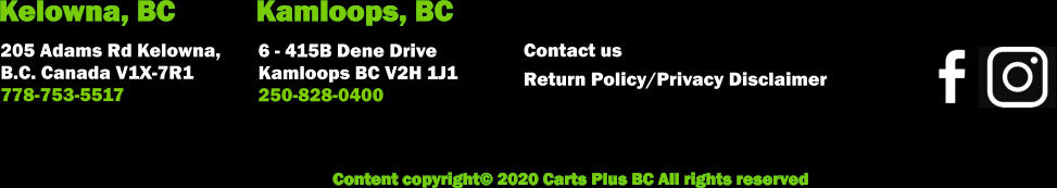 Content copyright© 2020 Carts Plus BC All rights reserved        205 Adams Rd Kelowna,  B.C. Canada V1X-7R1  778-753-5517          6 - 415B Dene Drive Kamloops BC V2H 1J1 250-828-0400 Kelowna, BC Kamloops, BC Contact us            Return Policy/Privacy Disclaimer